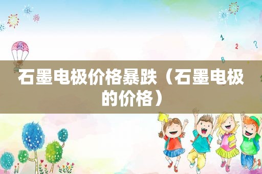 石墨电极价格暴跌（石墨电极的价格）