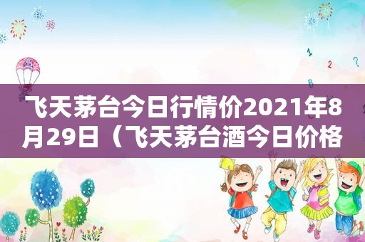 飞天茅台今日行情价2021年8月29日（飞天茅台酒今日价格1月29）