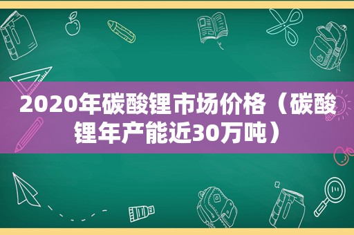 2020年碳酸锂市场价格（碳酸锂年产能近30万吨）