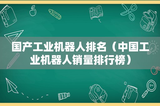 国产工业机器人排名（中国工业机器人销量排行榜）