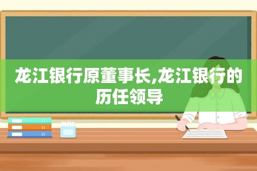 龙江银行原董事长,龙江银行的历任领导