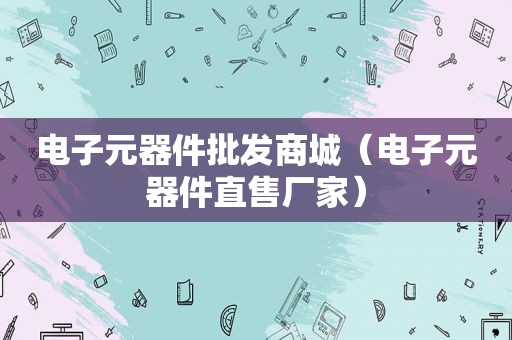 电子元器件批发商城（电子元器件直售厂家）