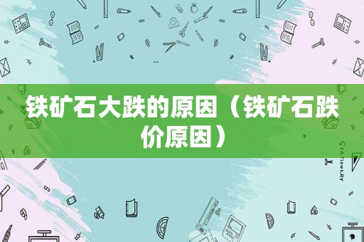 铁矿石大跌的原因（铁矿石跌价原因）