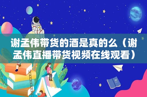 谢孟伟带货的酒是真的么（谢孟伟直播带货视频在线观看）