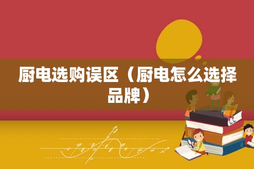 厨电选购误区（厨电怎么选择品牌）