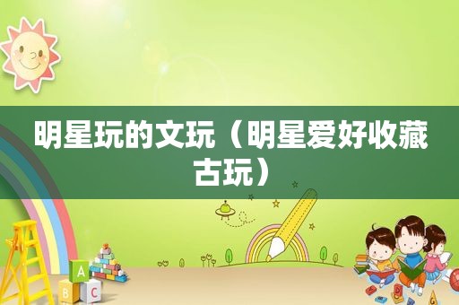 明星玩的文玩（明星爱好收藏古玩）