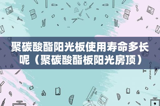 聚碳酸酯阳光板使用寿命多长呢（聚碳酸酯板阳光房顶）
