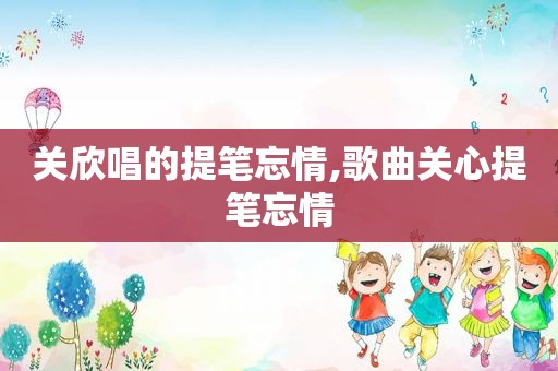 关欣唱的提笔忘情,歌曲关心提笔忘情