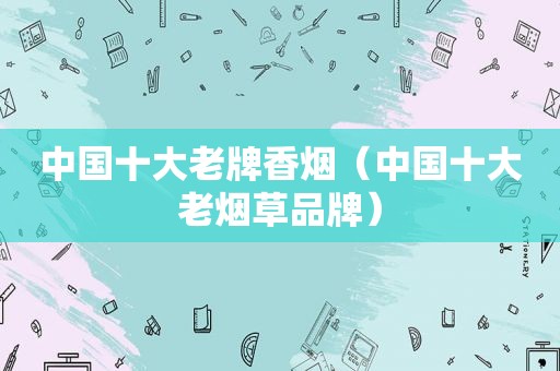 中国十大老牌香烟（中国十大老烟草品牌）