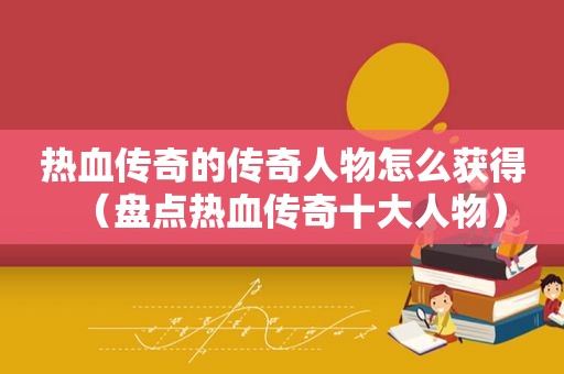热血传奇的传奇人物怎么获得（盘点热血传奇十大人物）