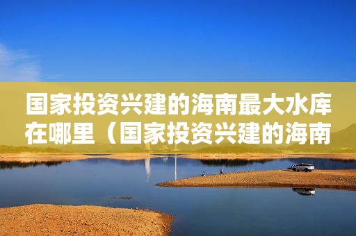 国家投资兴建的海南最大水库在哪里（国家投资兴建的海南最大水库是哪个）