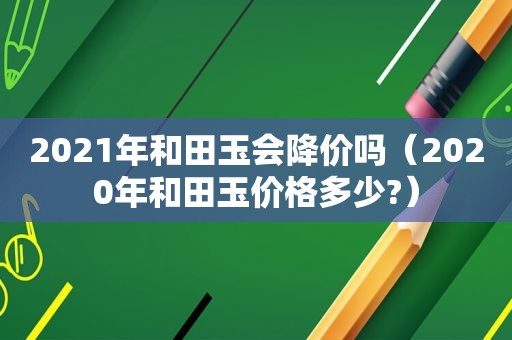 2021年和田玉会降价吗（2020年和田玉价格多少?）