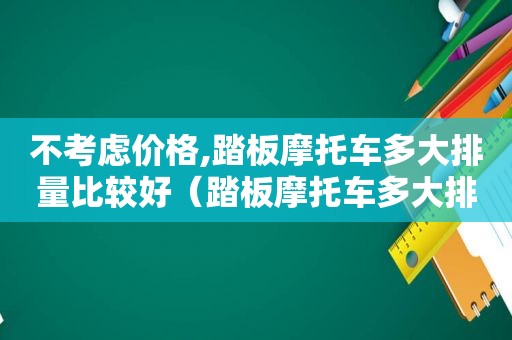不考虑价格,踏板摩托车多大排量比较好（踏板摩托车多大排量合适）
