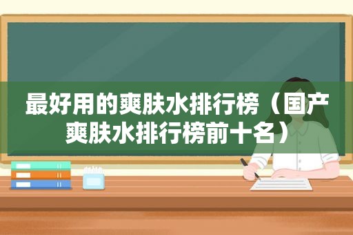 最好用的爽肤水排行榜（国产爽肤水排行榜前十名）