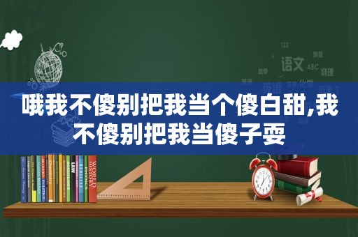 哦我不傻别把我当个傻白甜,我不傻别把我当傻子耍