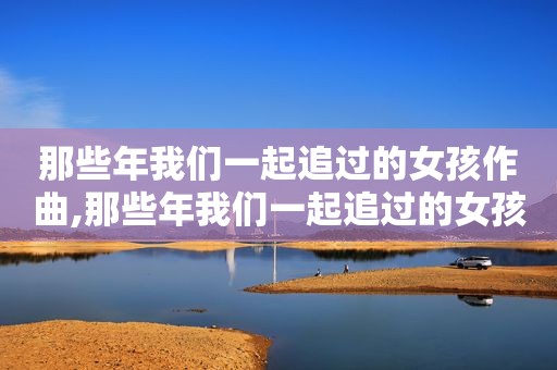 那些年我们一起追过的女孩作曲,那些年我们一起追过的女孩 谁唱的