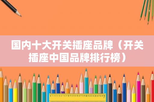 国内十大开关插座品牌（开关插座中国品牌排行榜）