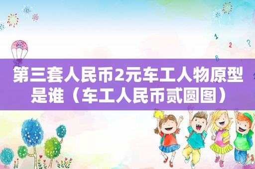 第三套人民币2元车工人物原型是谁（车工人民币贰圆图）