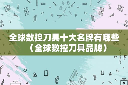 全球数控刀具十大名牌有哪些（全球数控刀具品牌）