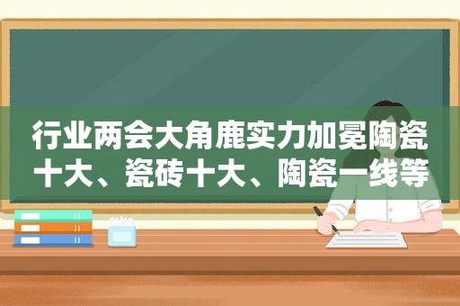 行业两会大角鹿实力加冕陶瓷十大、瓷砖十大、陶瓷一线等品牌荣誉