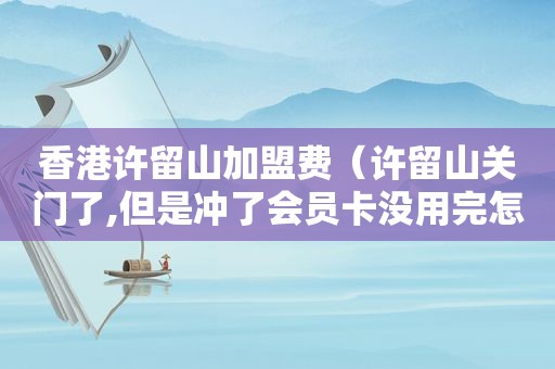 香港许留山加盟费（许留山关门了,但是冲了会员卡没用完怎么办）