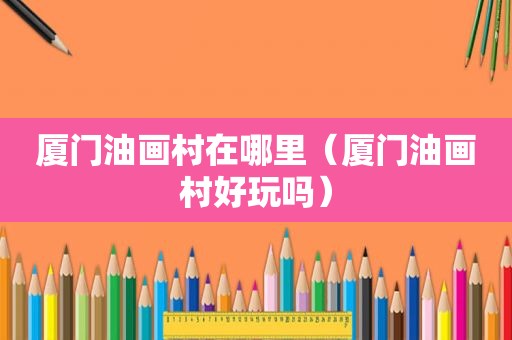 厦门油画村在哪里（厦门油画村好玩吗）