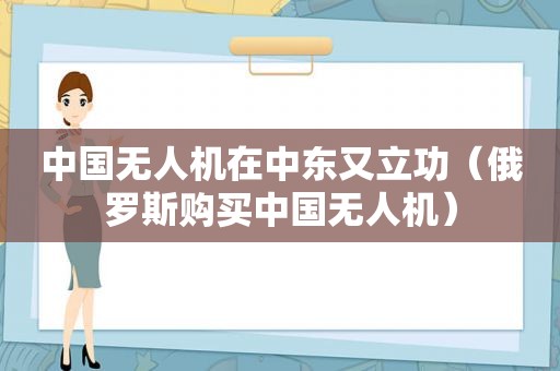中国无人机在中东又立功（俄罗斯购买中国无人机）
