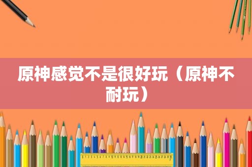 原神感觉不是很好玩（原神不耐玩）