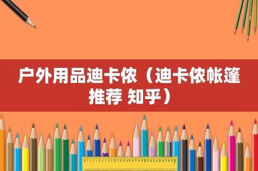 户外用品迪卡侬（迪卡侬帐篷推荐 知乎）