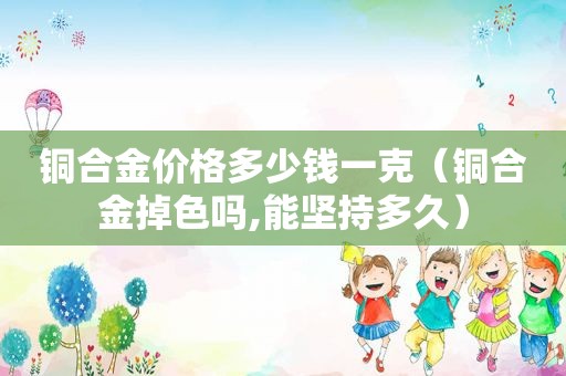 铜合金价格多少钱一克（铜合金掉色吗,能坚持多久）