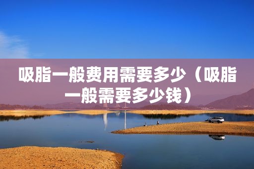 吸脂一般费用需要多少（吸脂一般需要多少钱）