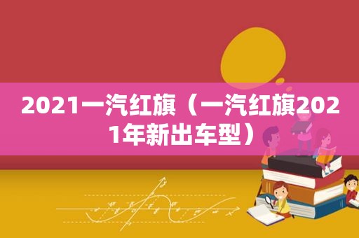 2021一汽红旗（一汽红旗2021年新出车型）