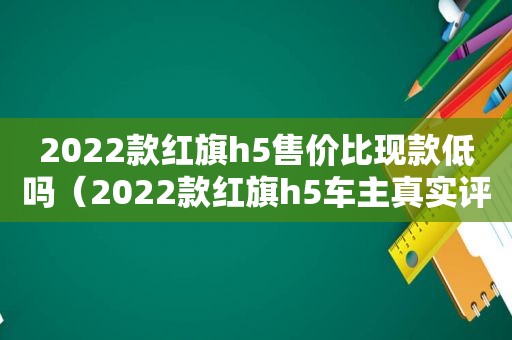 2022款红旗h5售价比现款低吗（2022款红旗h5车主真实评价）