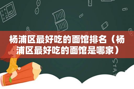 杨浦区最好吃的面馆排名（杨浦区最好吃的面馆是哪家）