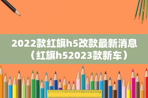 2022款红旗h5改款最新消息（红旗h52023款新车）