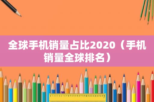 全球手机销量占比2020（手机销量全球排名）
