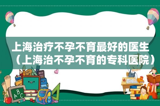 上海治疗不孕不育最好的医生（上海治不孕不育的专科医院）