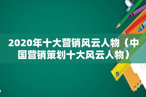 2020年十大营销风云人物（中国营销策划十大风云人物）