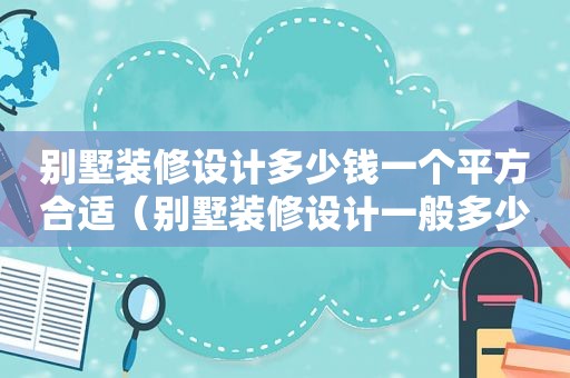 别墅装修设计多少钱一个平方合适（别墅装修设计一般多少钱）