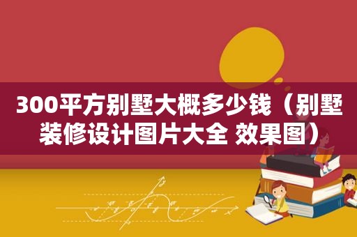 300平方别墅大概多少钱（别墅装修设计图片大全 效果图）