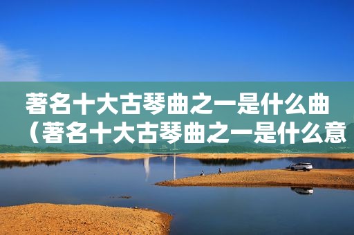 著名十大古琴曲之一是什么曲（著名十大古琴曲之一是什么意思）