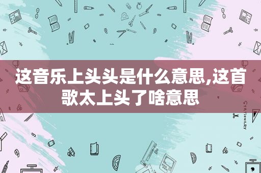 这音乐上头头是什么意思,这首歌太上头了啥意思