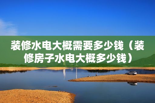 装修水电大概需要多少钱（装修房子水电大概多少钱）