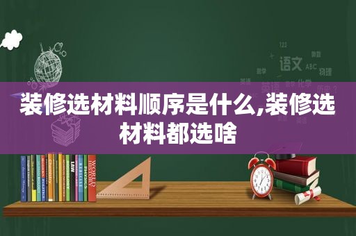装修选材料顺序是什么,装修选材料都选啥