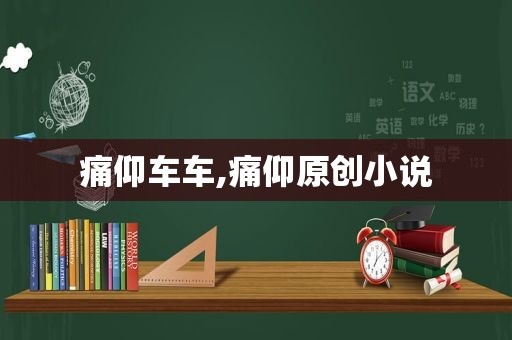 痛仰车车,痛仰原创小说