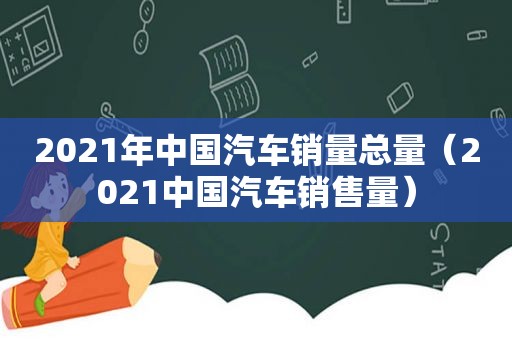 2021年中国汽车销量总量（2021中国汽车销售量）