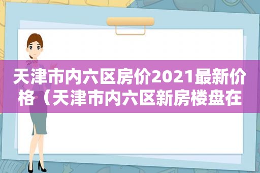 天津市内六区房价2021最新价格（天津市内六区新房楼盘在售楼盘有哪些）