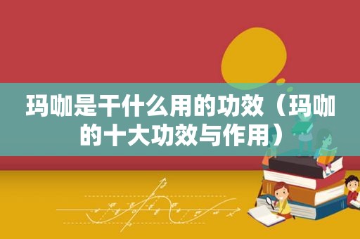 玛咖是干什么用的功效（玛咖的十大功效与作用）