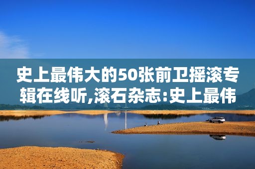 史上最伟大的50张前卫摇滚专辑在线听,滚石杂志:史上最伟大的50张前卫摇滚唱片