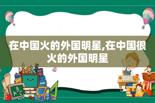 在中国火的外国明星,在中国很火的外国明星